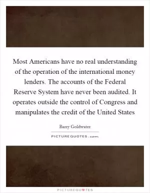 Most Americans have no real understanding of the operation of the international money lenders. The accounts of the Federal Reserve System have never been audited. It operates outside the control of Congress and manipulates the credit of the United States Picture Quote #1