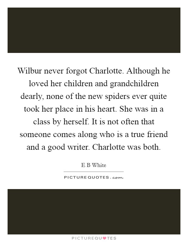 Wilbur never forgot Charlotte. Although he loved her children and grandchildren dearly, none of the new spiders ever quite took her place in his heart. She was in a class by herself. It is not often that someone comes along who is a true friend and a good writer. Charlotte was both Picture Quote #1