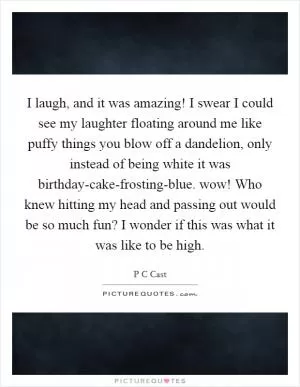 I laugh, and it was amazing! I swear I could see my laughter floating around me like puffy things you blow off a dandelion, only instead of being white it was birthday-cake-frosting-blue. wow! Who knew hitting my head and passing out would be so much fun? I wonder if this was what it was like to be high Picture Quote #1