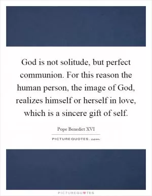 God is not solitude, but perfect communion. For this reason the human person, the image of God, realizes himself or herself in love, which is a sincere gift of self Picture Quote #1