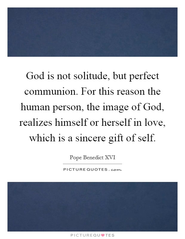 God is not solitude, but perfect communion. For this reason the human person, the image of God, realizes himself or herself in love, which is a sincere gift of self Picture Quote #1