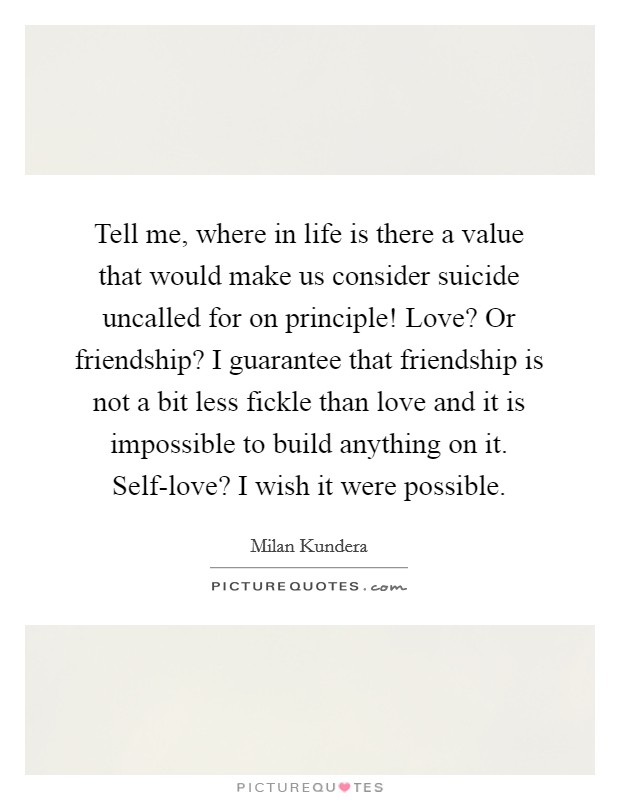 Tell me, where in life is there a value that would make us consider suicide uncalled for on principle! Love? Or friendship? I guarantee that friendship is not a bit less fickle than love and it is impossible to build anything on it. Self-love? I wish it were possible Picture Quote #1