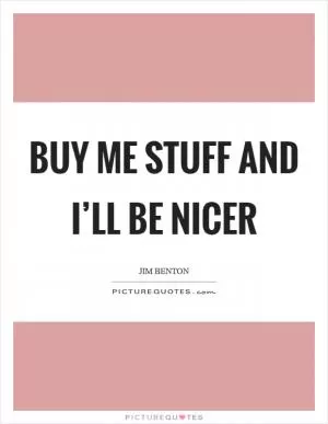 Buy me stuff and I’ll be nicer Picture Quote #1