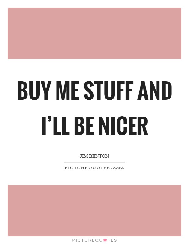 Buy me stuff and I'll be nicer Picture Quote #1