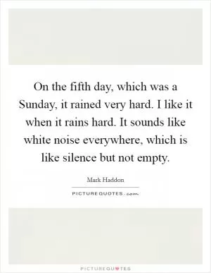 On the fifth day, which was a Sunday, it rained very hard. I like it when it rains hard. It sounds like white noise everywhere, which is like silence but not empty Picture Quote #1