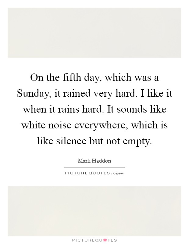 On the fifth day, which was a Sunday, it rained very hard. I like it when it rains hard. It sounds like white noise everywhere, which is like silence but not empty Picture Quote #1