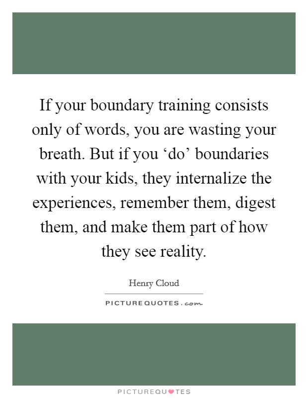 If your boundary training consists only of words, you are wasting your breath. But if you ‘do' boundaries with your kids, they internalize the experiences, remember them, digest them, and make them part of how they see reality Picture Quote #1