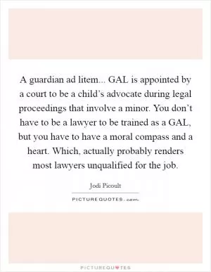 A guardian ad litem... GAL is appointed by a court to be a child’s advocate during legal proceedings that involve a minor. You don’t have to be a lawyer to be trained as a GAL, but you have to have a moral compass and a heart. Which, actually probably renders most lawyers unqualified for the job Picture Quote #1