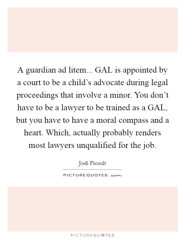 A guardian ad litem... GAL is appointed by a court to be a child's advocate during legal proceedings that involve a minor. You don't have to be a lawyer to be trained as a GAL, but you have to have a moral compass and a heart. Which, actually probably renders most lawyers unqualified for the job Picture Quote #1