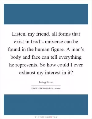 Listen, my friend, all forms that exist in God’s universe can be found in the human figure. A man’s body and face can tell everything he represents. So how could I ever exhaust my interest in it? Picture Quote #1