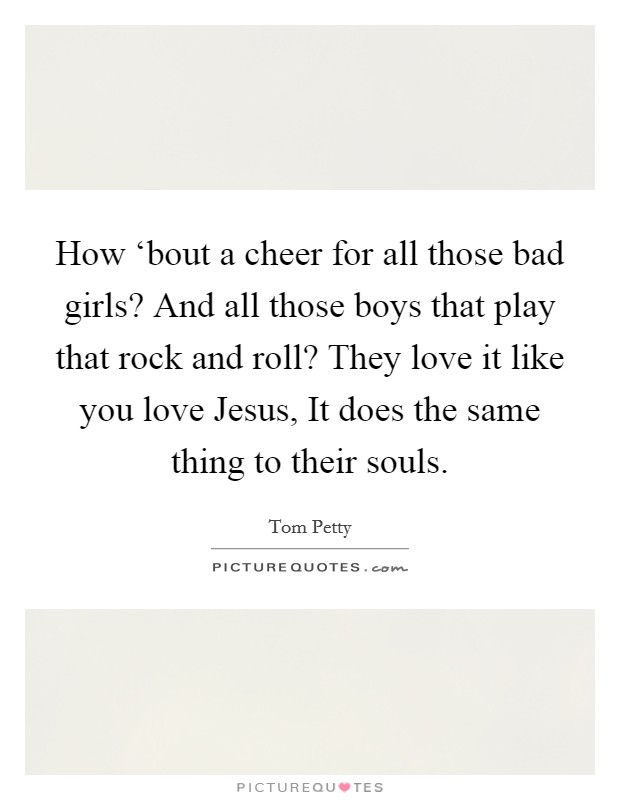 How ‘bout a cheer for all those bad girls? And all those boys that play that rock and roll? They love it like you love Jesus, It does the same thing to their souls Picture Quote #1