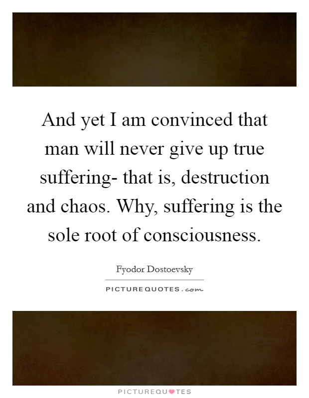 And yet I am convinced that man will never give up true suffering- that is, destruction and chaos. Why, suffering is the sole root of consciousness Picture Quote #1