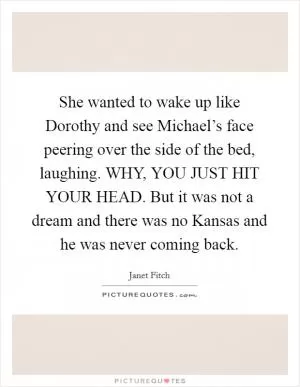 She wanted to wake up like Dorothy and see Michael’s face peering over the side of the bed, laughing. WHY, YOU JUST HIT YOUR HEAD. But it was not a dream and there was no Kansas and he was never coming back Picture Quote #1