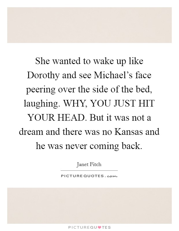She wanted to wake up like Dorothy and see Michael's face peering over the side of the bed, laughing. WHY, YOU JUST HIT YOUR HEAD. But it was not a dream and there was no Kansas and he was never coming back Picture Quote #1
