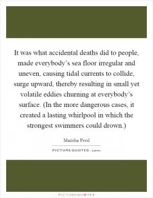 It was what accidental deaths did to people, made everybody’s sea floor irregular and uneven, causing tidal currents to collide, surge upward, thereby resulting in small yet volatile eddies churning at everybody’s surface. (In the more dangerous cases, it created a lasting whirlpool in which the strongest swimmers could drown.) Picture Quote #1