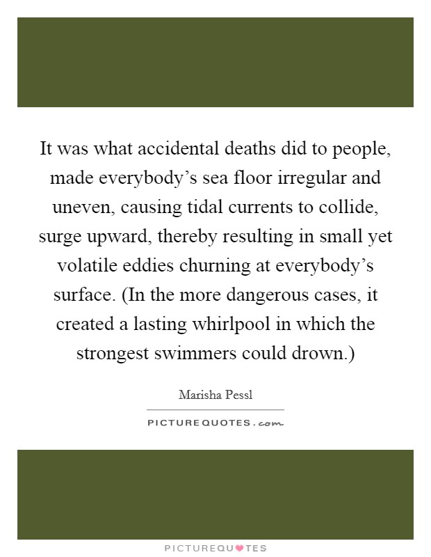 It was what accidental deaths did to people, made everybody's sea floor irregular and uneven, causing tidal currents to collide, surge upward, thereby resulting in small yet volatile eddies churning at everybody's surface. (In the more dangerous cases, it created a lasting whirlpool in which the strongest swimmers could drown.) Picture Quote #1