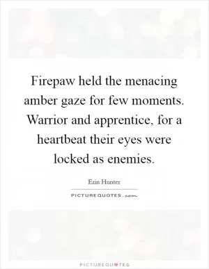 Firepaw held the menacing amber gaze for few moments. Warrior and apprentice, for a heartbeat their eyes were locked as enemies Picture Quote #1