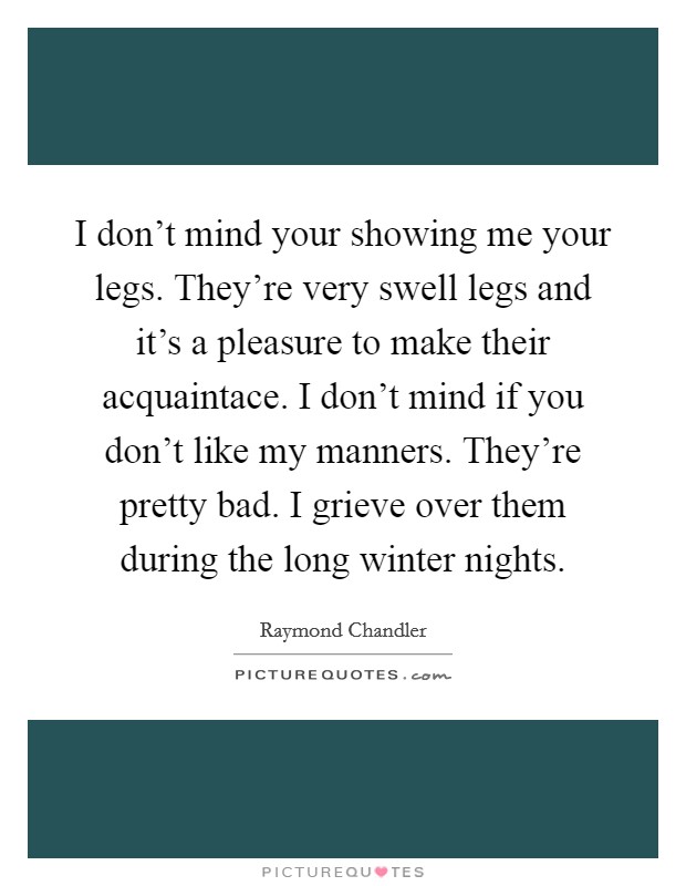 I don't mind your showing me your legs. They're very swell legs and it's a pleasure to make their acquaintace. I don't mind if you don't like my manners. They're pretty bad. I grieve over them during the long winter nights Picture Quote #1