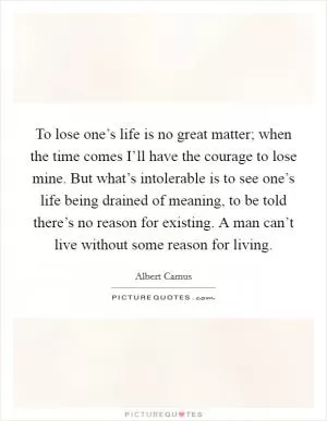 To lose one’s life is no great matter; when the time comes I’ll have the courage to lose mine. But what’s intolerable is to see one’s life being drained of meaning, to be told there’s no reason for existing. A man can’t live without some reason for living Picture Quote #1