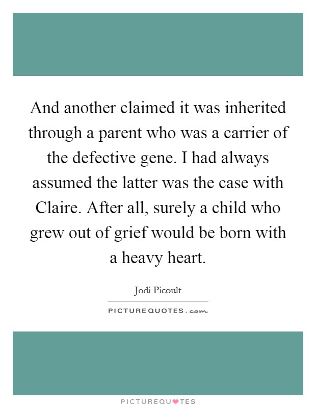 And another claimed it was inherited through a parent who was a carrier of the defective gene. I had always assumed the latter was the case with Claire. After all, surely a child who grew out of grief would be born with a heavy heart Picture Quote #1