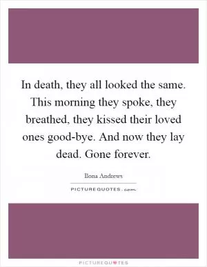 In death, they all looked the same. This morning they spoke, they breathed, they kissed their loved ones good-bye. And now they lay dead. Gone forever Picture Quote #1
