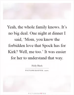 Yeah, the whole family knows. It’s no big deal. One night at dinner I said, ‘Mom, you know the forbidden love that Spock has for Kirk? Well, me too.’ It was easier for her to understand that way Picture Quote #1