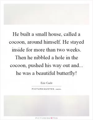 He built a small house, called a cocoon, around himself. He stayed inside for more than two weeks. Then he nibbled a hole in the cocoon, pushed his way out and... he was a beautiful butterfly! Picture Quote #1