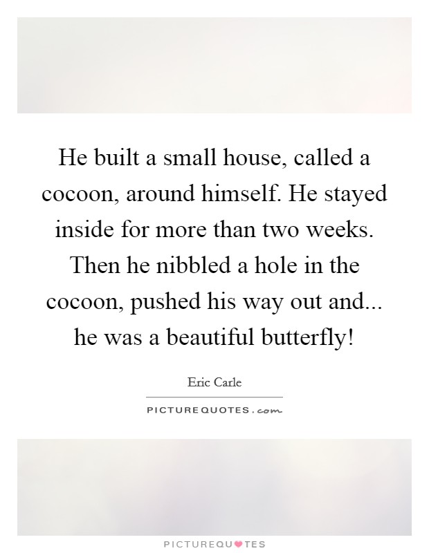 He built a small house, called a cocoon, around himself. He stayed inside for more than two weeks. Then he nibbled a hole in the cocoon, pushed his way out and... he was a beautiful butterfly! Picture Quote #1