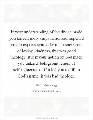 If your understanding of the divine made you kinder, more empathetic, and impelled you to express sympathy in concrete acts of loving-kindness, this was good theology. But if your notion of God made you unkind, belligerent, cruel, of self-righteous, or if it led you to kill in God’s name, it was bad theology Picture Quote #1