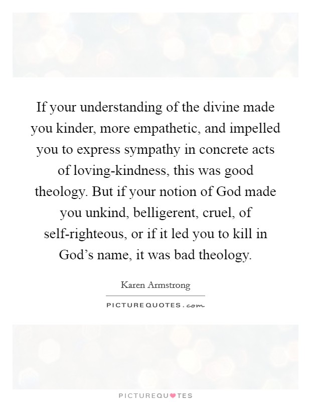 If your understanding of the divine made you kinder, more empathetic, and impelled you to express sympathy in concrete acts of loving-kindness, this was good theology. But if your notion of God made you unkind, belligerent, cruel, of self-righteous, or if it led you to kill in God's name, it was bad theology Picture Quote #1