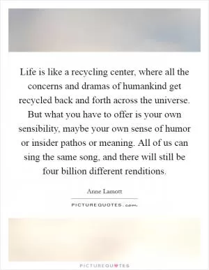 Life is like a recycling center, where all the concerns and dramas of humankind get recycled back and forth across the universe. But what you have to offer is your own sensibility, maybe your own sense of humor or insider pathos or meaning. All of us can sing the same song, and there will still be four billion different renditions Picture Quote #1