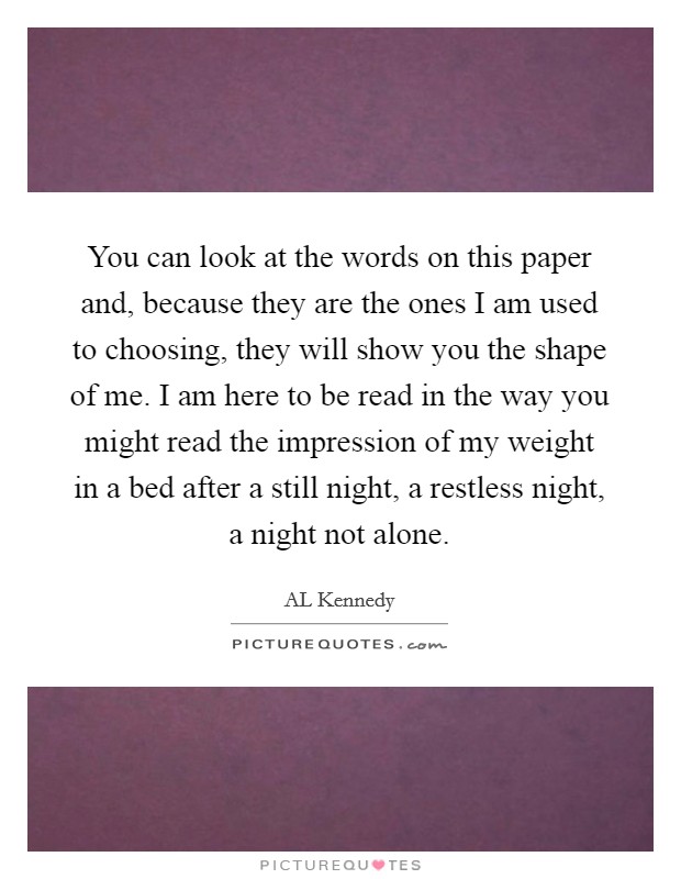 You can look at the words on this paper and, because they are the ones I am used to choosing, they will show you the shape of me. I am here to be read in the way you might read the impression of my weight in a bed after a still night, a restless night, a night not alone Picture Quote #1