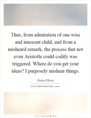 Thus, from admiration of one wise and innocent child, and from a misheard remark, the process that not even Aristotle could codify was triggered. Where do you get your ideas? I purposely mishear things Picture Quote #1