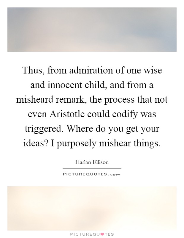 Thus, from admiration of one wise and innocent child, and from a misheard remark, the process that not even Aristotle could codify was triggered. Where do you get your ideas? I purposely mishear things Picture Quote #1