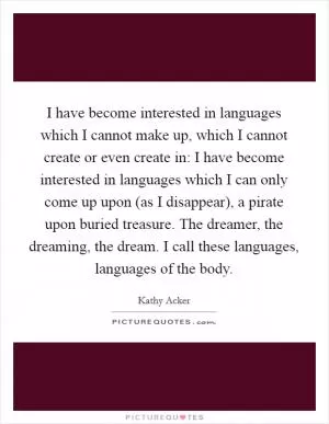 I have become interested in languages which I cannot make up, which I cannot create or even create in: I have become interested in languages which I can only come up upon (as I disappear), a pirate upon buried treasure. The dreamer, the dreaming, the dream. I call these languages, languages of the body Picture Quote #1