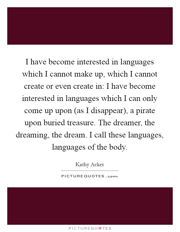I have become interested in languages which I cannot make up, which I cannot create or even create in: I have become interested in languages which I can only come up upon (as I disappear), a pirate upon buried treasure. The dreamer, the dreaming, the dream. I call these languages, languages of the body Picture Quote #1