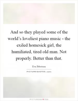 And so they played some of the world’s loveliest piano music - the exiled homesick girl, the humiliated, tired old man. Not properly. Better than that Picture Quote #1