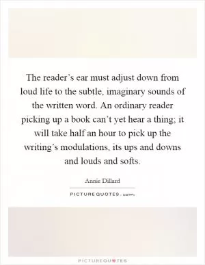 The reader’s ear must adjust down from loud life to the subtle, imaginary sounds of the written word. An ordinary reader picking up a book can’t yet hear a thing; it will take half an hour to pick up the writing’s modulations, its ups and downs and louds and softs Picture Quote #1