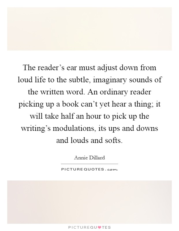 The reader's ear must adjust down from loud life to the subtle, imaginary sounds of the written word. An ordinary reader picking up a book can't yet hear a thing; it will take half an hour to pick up the writing's modulations, its ups and downs and louds and softs Picture Quote #1