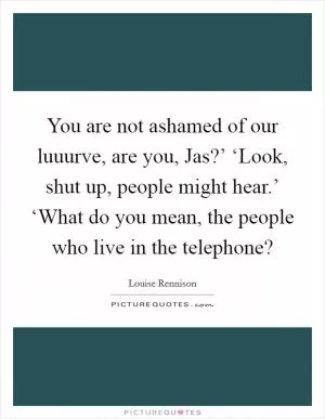 You are not ashamed of our luuurve, are you, Jas?’ ‘Look, shut up, people might hear.’ ‘What do you mean, the people who live in the telephone? Picture Quote #1