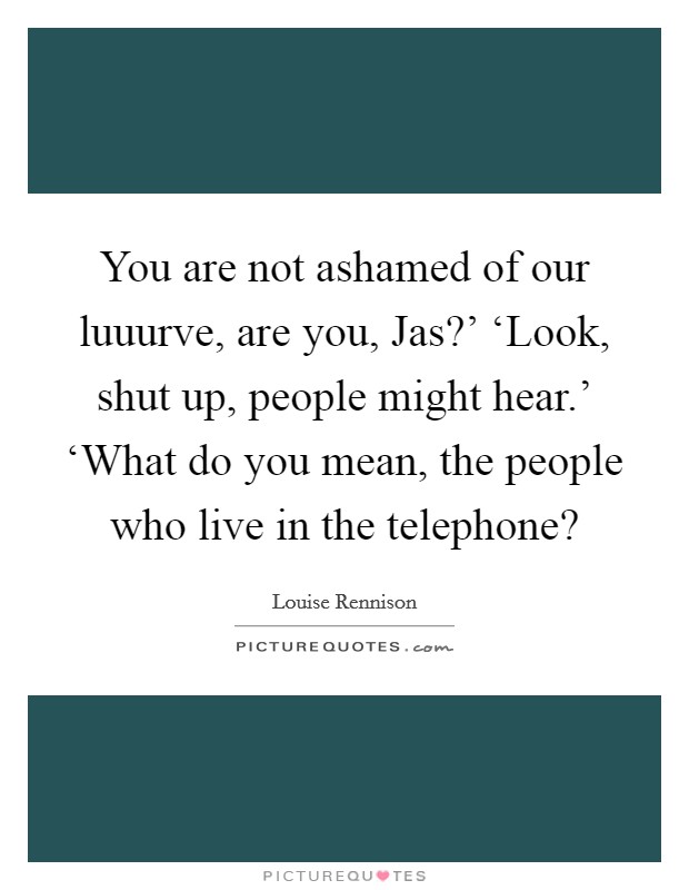 You are not ashamed of our luuurve, are you, Jas?' ‘Look, shut up, people might hear.' ‘What do you mean, the people who live in the telephone? Picture Quote #1