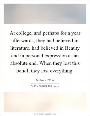 At college, and perhaps for a year afterwards, they had believed in literature, had believed in Beauty and in personal expression as an absolute end. When they lost this belief, they lost everything Picture Quote #1