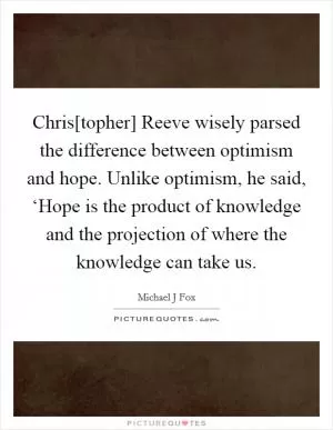 Chris[topher] Reeve wisely parsed the difference between optimism and hope. Unlike optimism, he said, ‘Hope is the product of knowledge and the projection of where the knowledge can take us Picture Quote #1