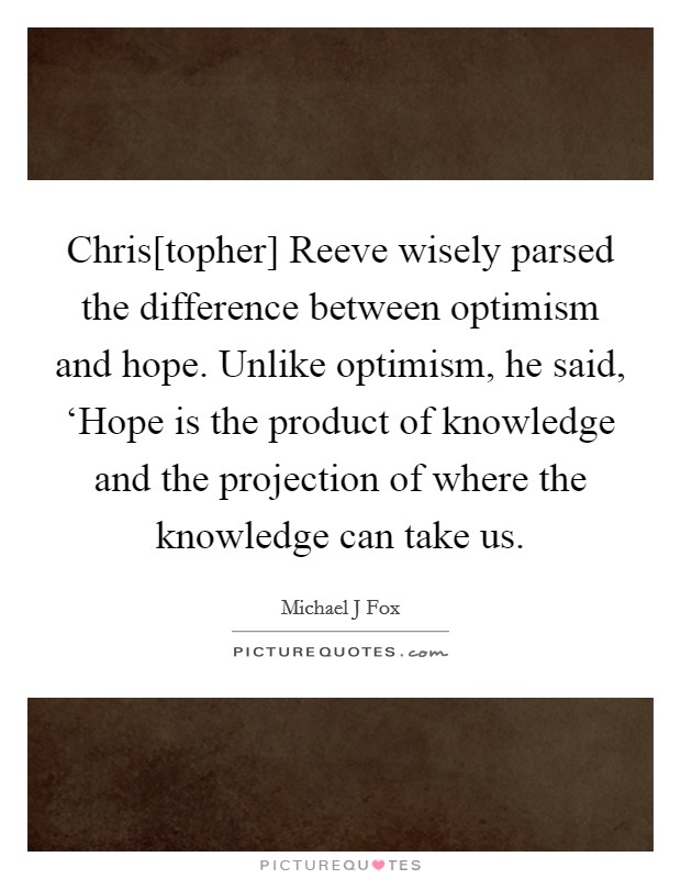 Chris[topher] Reeve wisely parsed the difference between optimism and hope. Unlike optimism, he said, ‘Hope is the product of knowledge and the projection of where the knowledge can take us Picture Quote #1