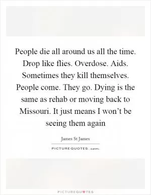 People die all around us all the time. Drop like flies. Overdose. Aids. Sometimes they kill themselves. People come. They go. Dying is the same as rehab or moving back to Missouri. It just means I won’t be seeing them again Picture Quote #1