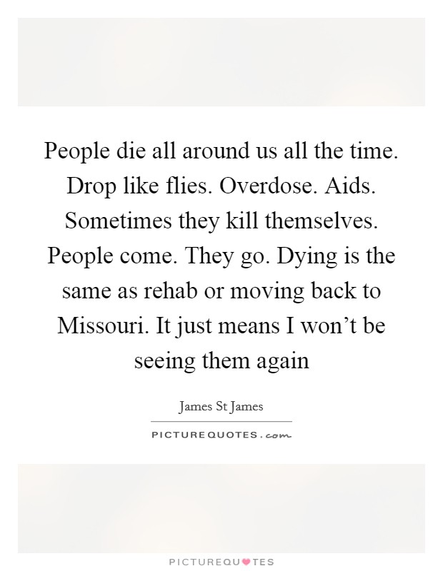 People die all around us all the time. Drop like flies. Overdose. Aids. Sometimes they kill themselves. People come. They go. Dying is the same as rehab or moving back to Missouri. It just means I won't be seeing them again Picture Quote #1