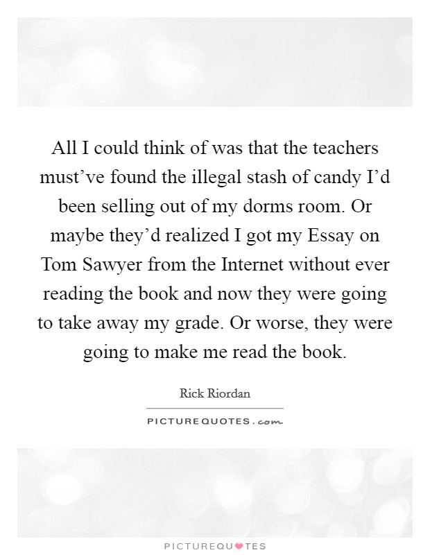 All I could think of was that the teachers must've found the illegal stash of candy I'd been selling out of my dorms room. Or maybe they'd realized I got my Essay on Tom Sawyer from the Internet without ever reading the book and now they were going to take away my grade. Or worse, they were going to make me read the book Picture Quote #1