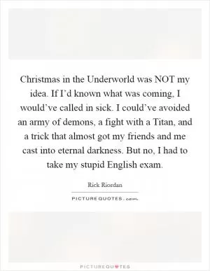 Christmas in the Underworld was NOT my idea. If I’d known what was coming, I would’ve called in sick. I could’ve avoided an army of demons, a fight with a Titan, and a trick that almost got my friends and me cast into eternal darkness. But no, I had to take my stupid English exam Picture Quote #1