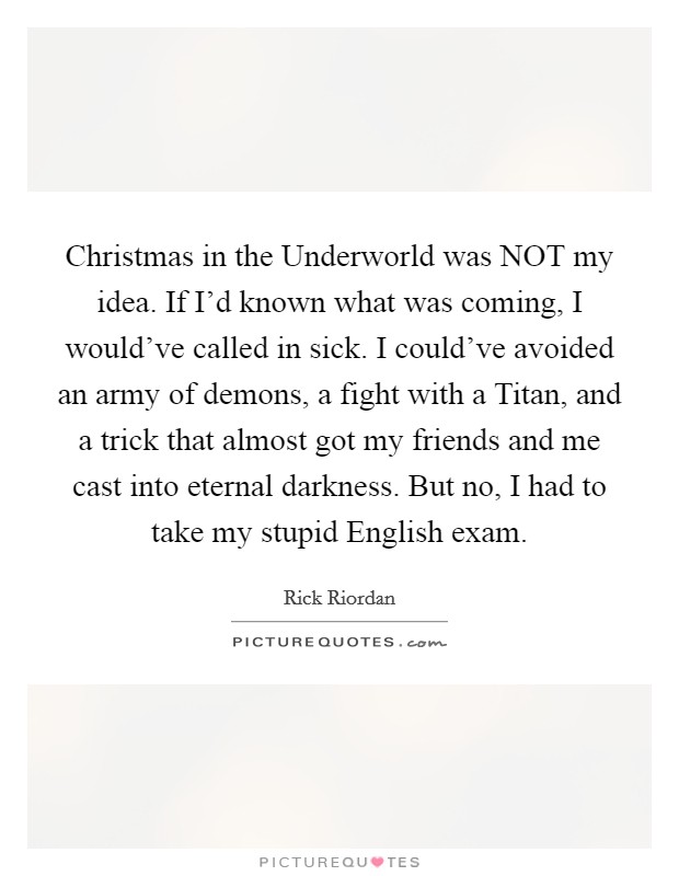 Christmas in the Underworld was NOT my idea. If I'd known what was coming, I would've called in sick. I could've avoided an army of demons, a fight with a Titan, and a trick that almost got my friends and me cast into eternal darkness. But no, I had to take my stupid English exam Picture Quote #1