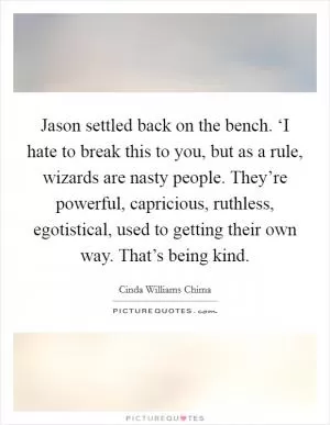 Jason settled back on the bench. ‘I hate to break this to you, but as a rule, wizards are nasty people. They’re powerful, capricious, ruthless, egotistical, used to getting their own way. That’s being kind Picture Quote #1